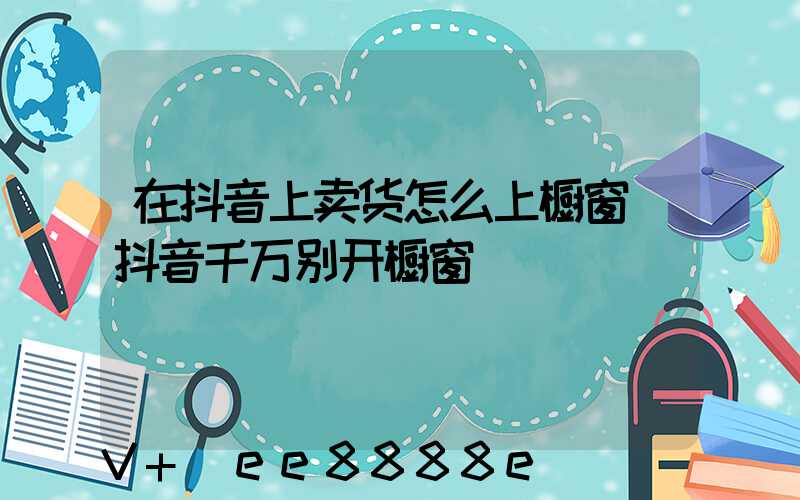 在抖音上卖货怎么上橱窗(抖音千万别开橱窗)
