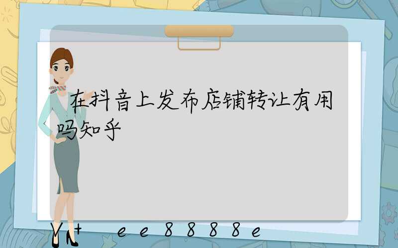 在抖音上发布店铺转让有用吗知乎