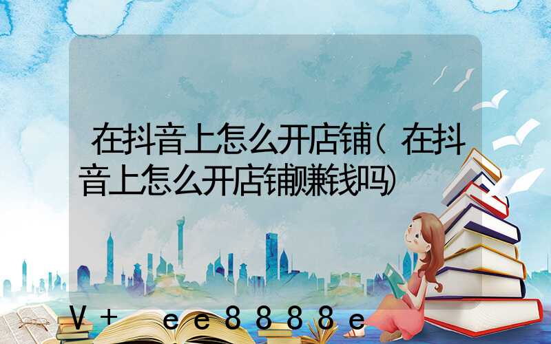 在抖音上怎么开店铺(在抖音上怎么开店铺赚钱吗)