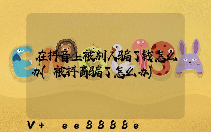 在抖音上被别人骗了钱怎么办(被抖商骗了怎么办)