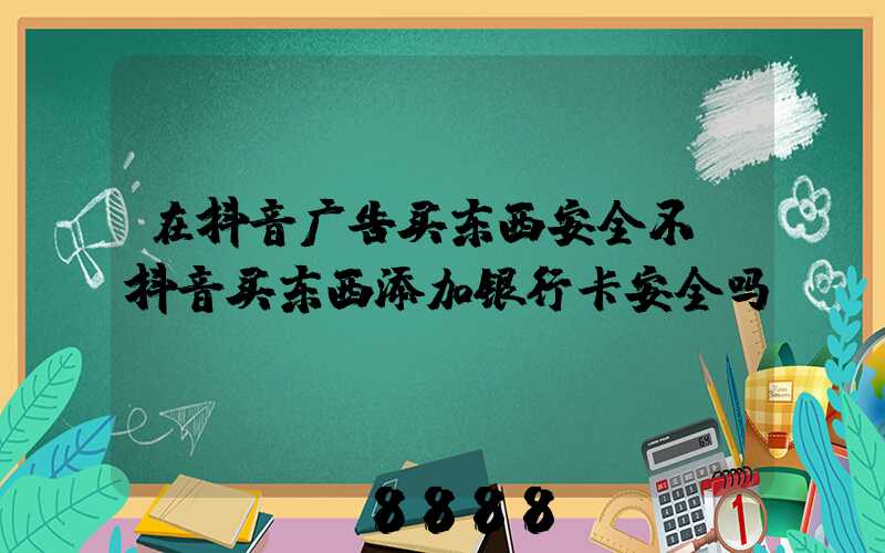 在抖音广告买东西安全不(抖音买东西添加银行卡安全吗)