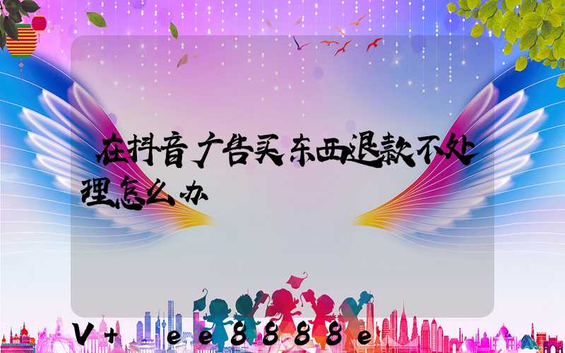 在抖音广告买东西退款不处理怎么办