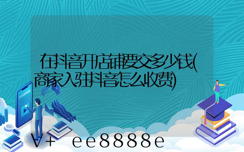 在抖音开店铺要交多少钱(商家入驻抖音怎么收费)