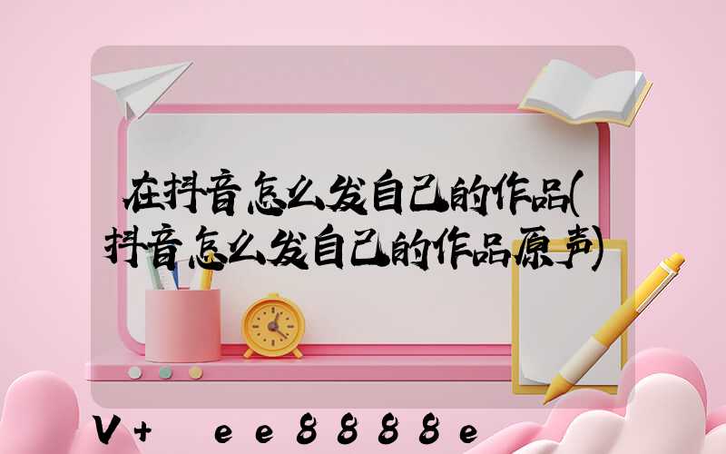在抖音怎么发自己的作品(抖音怎么发自己的作品原声)