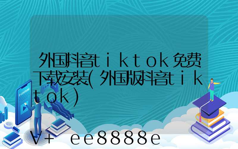 外国抖音tiktok免费下载安装(外国版抖音tiktok)