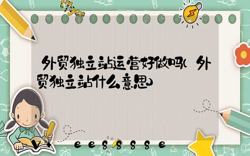 外贸独立站运营好做吗(外贸独立站什么意思)