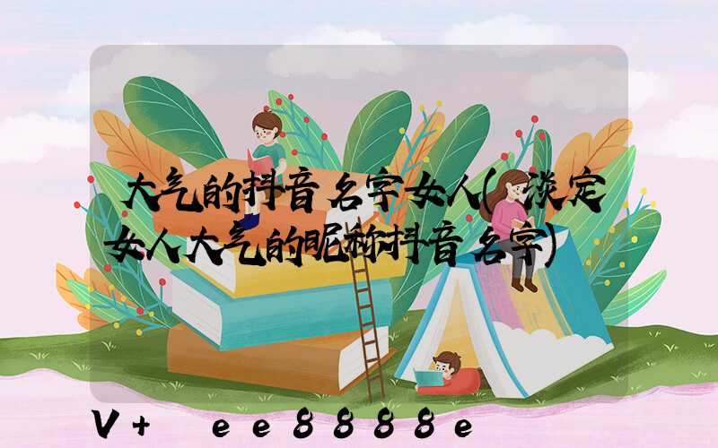 大气的抖音名字女人(淡定女人大气的昵称抖音名字)