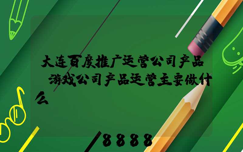 大连百度推广运营公司产品(游戏公司产品运营主要做什么)
