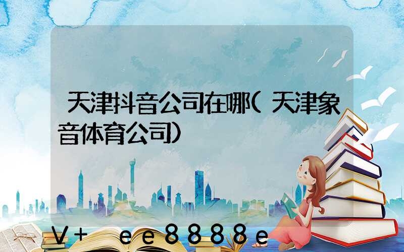 天津抖音公司在哪(天津象音体育公司)