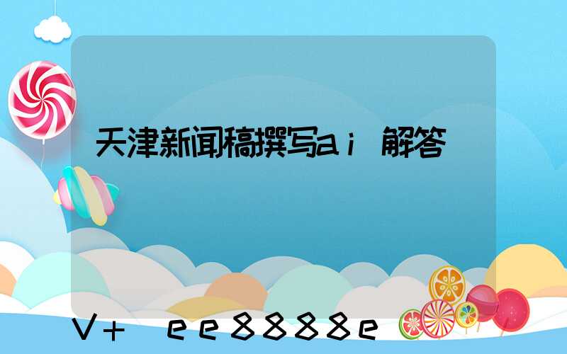 天津新闻稿撰写ai解答
