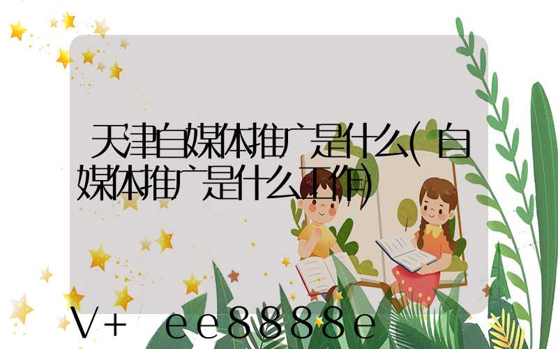 天津自媒体推广是什么(自媒体推广是什么工作)