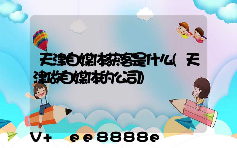 天津自媒体获客是什么(天津做自媒体的公司)