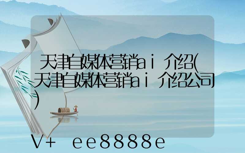 天津自媒体营销ai介绍(天津自媒体营销ai介绍公司)