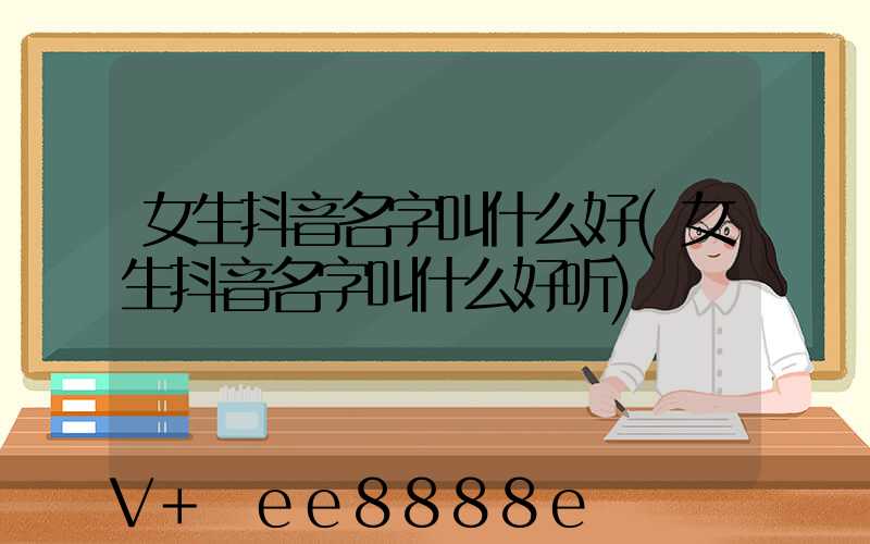女生抖音名字叫什么好(女生抖音名字叫什么好听)