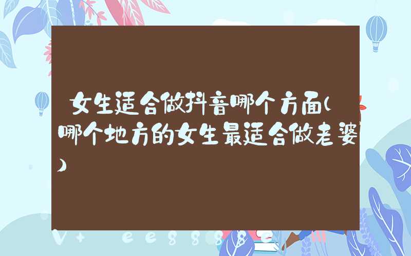 女生适合做抖音哪个方面(哪个地方的女生最适合做老婆)