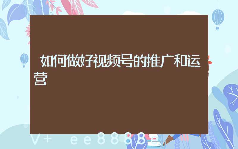 如何做好视频号的推广和运营