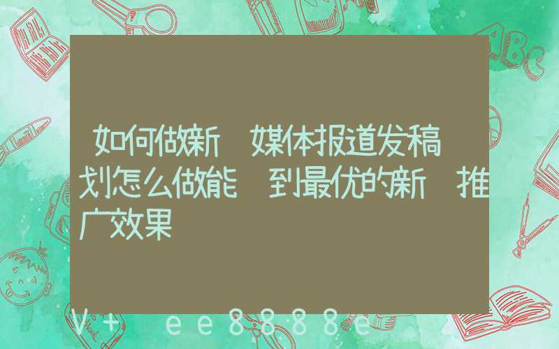 如何做新闻媒体报道发稿计划怎么做能达到最优的新闻推广效果