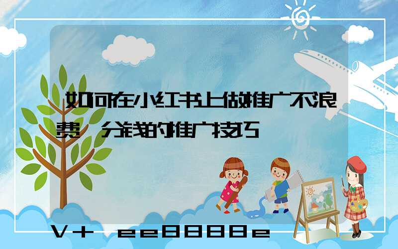 如何在小红书上做推广不浪费一分钱的推广技巧