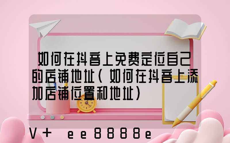 如何在抖音上免费定位自己的店铺地址(如何在抖音上添加店铺位置和地址)