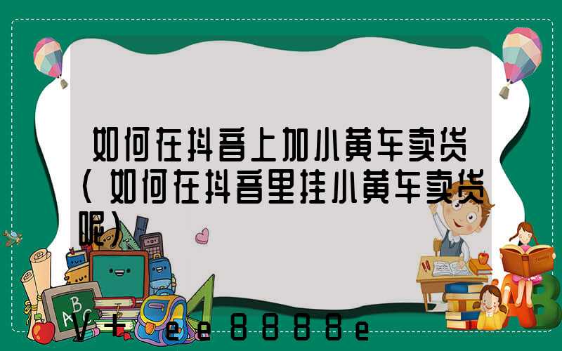 如何在抖音上加小黄车卖货(如何在抖音里挂小黄车卖货呢)