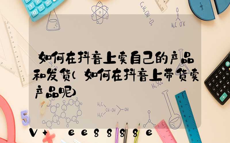 如何在抖音上卖自己的产品和发货(如何在抖音上带货卖产品呢)