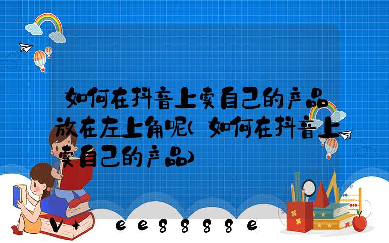 如何在抖音上卖自己的产品放在左上角呢(如何在抖音上卖自己的产品)