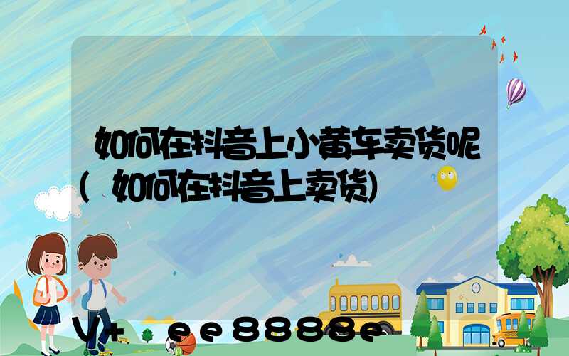 如何在抖音上小黄车卖货呢(如何在抖音上卖货)
