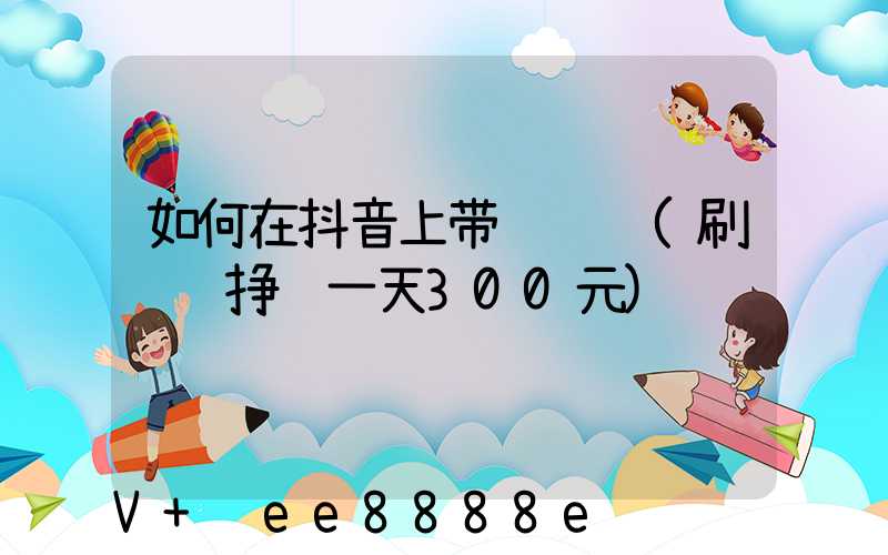 如何在抖音上带货赚钱(刷视频挣钱一天300元)