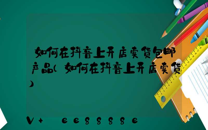 如何在抖音上开店卖货包邮产品(如何在抖音上开店卖货)