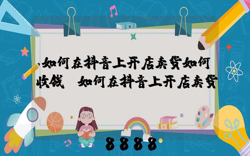 如何在抖音上开店卖货如何收钱(如何在抖音上开店卖货)