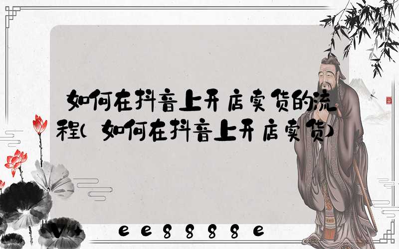 如何在抖音上开店卖货的流程(如何在抖音上开店卖货)