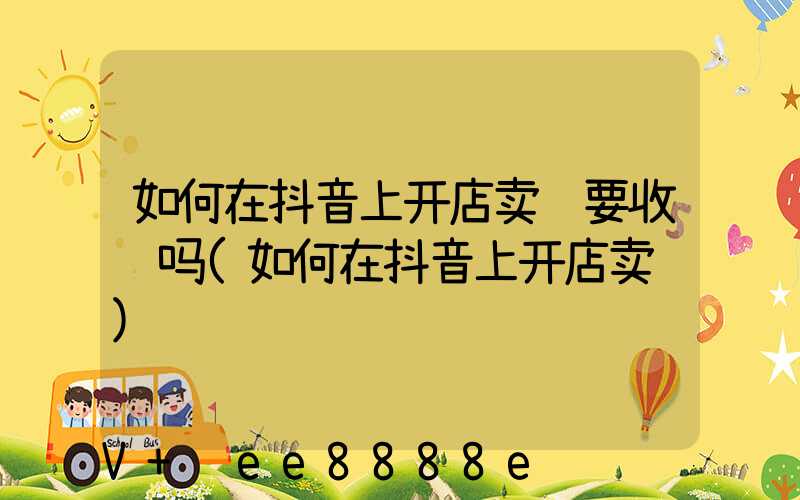 如何在抖音上开店卖货要收费吗(如何在抖音上开店卖货)