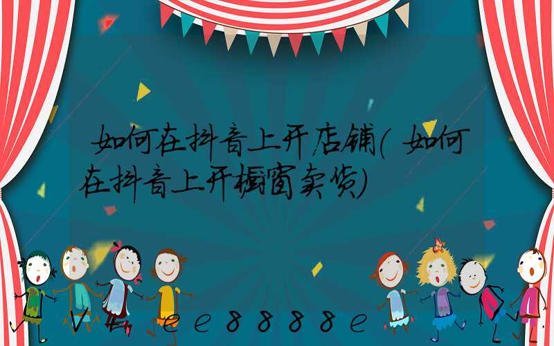 如何在抖音上开店铺(如何在抖音上开橱窗卖货)