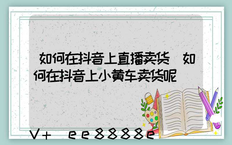 如何在抖音上直播卖货(如何在抖音上小黄车卖货呢)