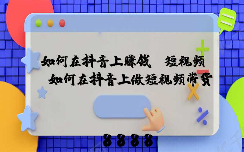 如何在抖音上赚钱_短视频(如何在抖音上做短视频带货)