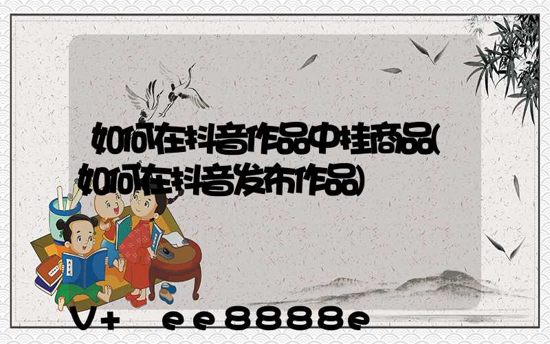 如何在抖音作品中挂商品(如何在抖音发布作品)