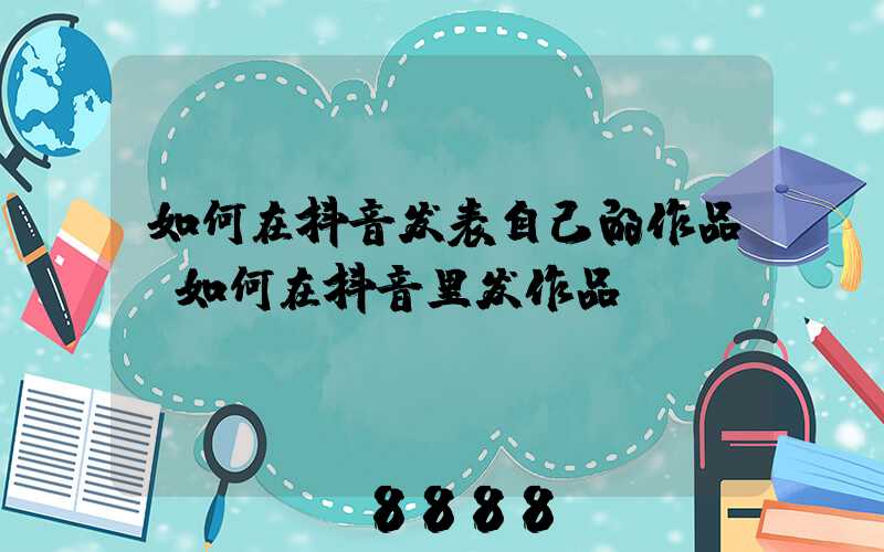 如何在抖音发表自己的作品(如何在抖音里发作品)