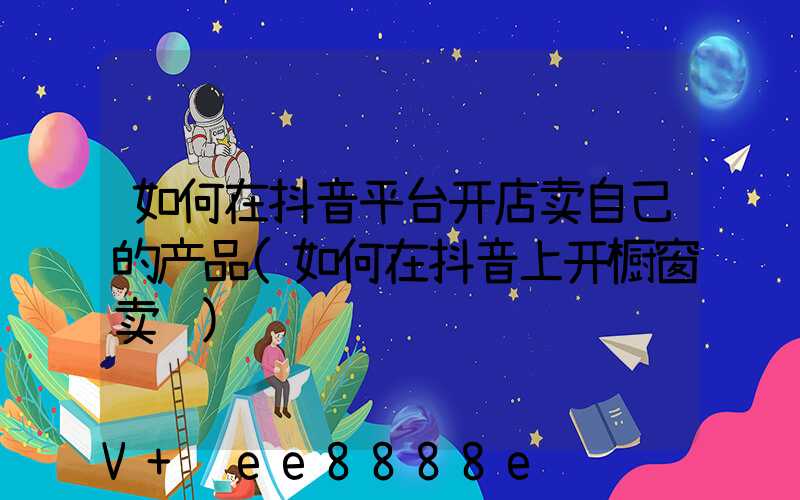 如何在抖音平台开店卖自己的产品(如何在抖音上开橱窗卖货)