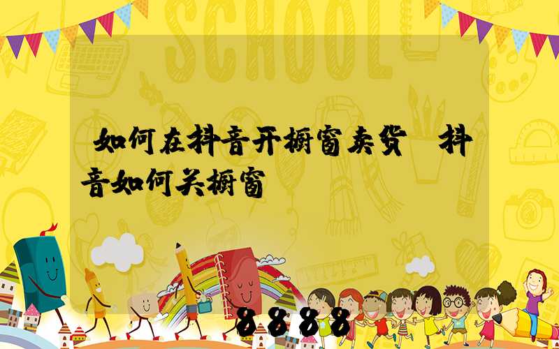 如何在抖音开橱窗卖货(抖音如何关橱窗)