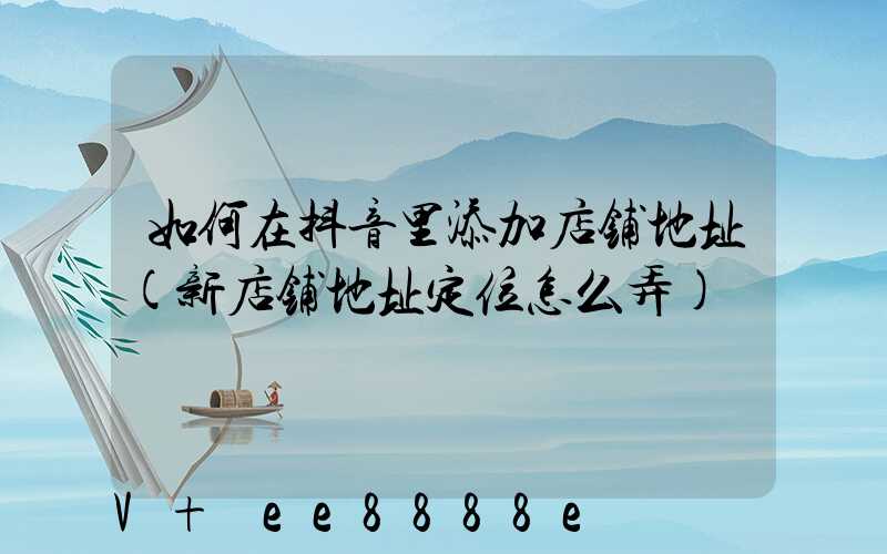 如何在抖音里添加店铺地址(新店铺地址定位怎么弄)