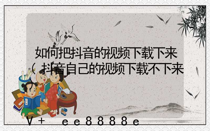 如何把抖音的视频下载下来(抖音自己的视频下载不下来)