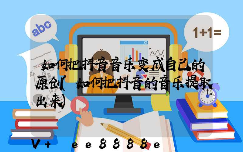 如何把抖音音乐变成自己的原创(如何把抖音的音乐提取出来)