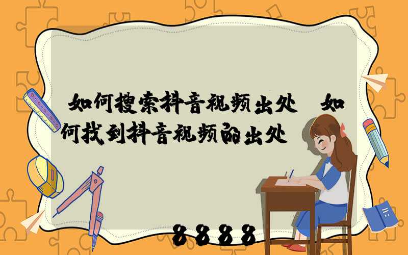 如何搜索抖音视频出处(如何找到抖音视频的出处)