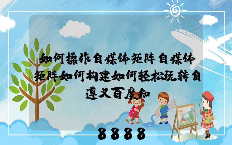 如何操作自媒体矩阵自媒体矩阵如何构建如何轻松玩转自..._遵义百度知...