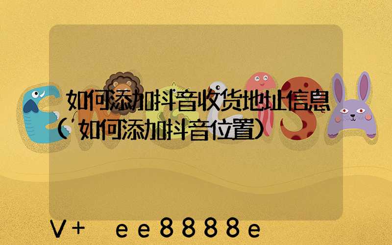 如何添加抖音收货地址信息(如何添加抖音位置)