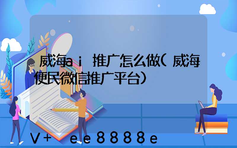 威海ai推广怎么做(威海便民微信推广平台)