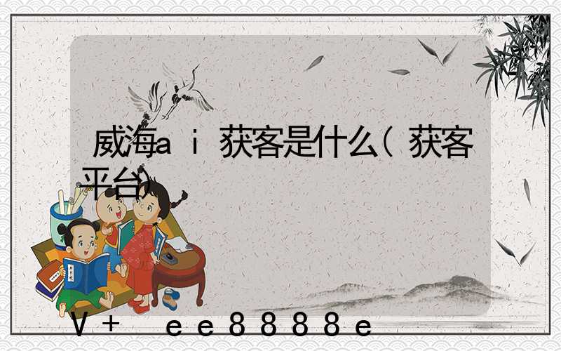 威海ai获客是什么(获客平台)