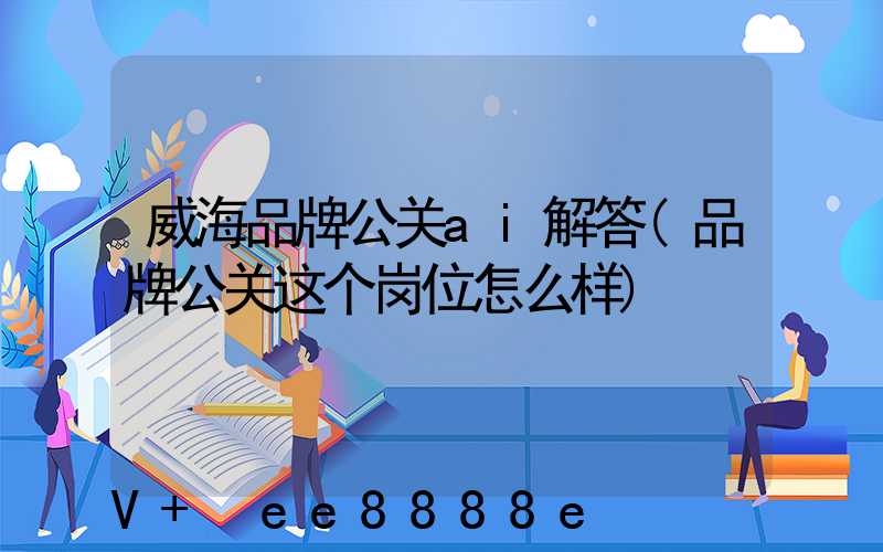威海品牌公关ai解答(品牌公关这个岗位怎么样)