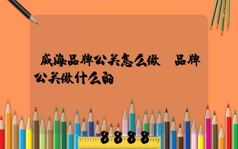 威海品牌公关怎么做(品牌公关做什么的)