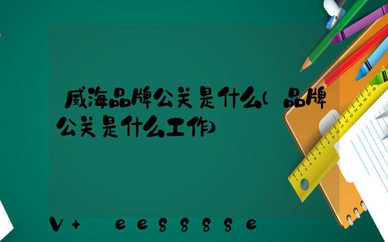 威海品牌公关是什么(品牌公关是什么工作)